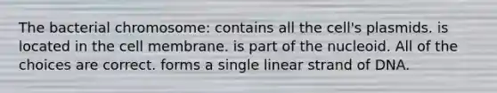 The bacterial chromosome: contains all the cell's plasmids. is located in the cell membrane. is part of the nucleoid. All of the choices are correct. forms a single linear strand of DNA.