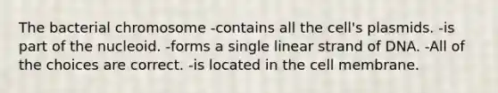 The bacterial chromosome -contains all the cell's plasmids. -is part of the nucleoid. -forms a single linear strand of DNA. -All of the choices are correct. -is located in the cell membrane.