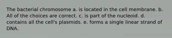 The bacterial chromosome a. is located in the cell membrane. b. All of the choices are correct. c. is part of the nucleoid. d. contains all the cell's plasmids. e. forms a single linear strand of DNA.