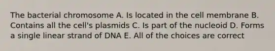 The bacterial chromosome A. Is located in the cell membrane B. Contains all the cell's plasmids C. Is part of the nucleoid D. Forms a single linear strand of DNA E. All of the choices are correct