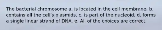 The bacterial chromosome a. is located in the cell membrane. b. contains all the cell's plasmids. c. is part of the nucleoid. d. forms a single linear strand of DNA. e. All of the choices are correct.