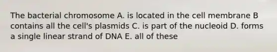 The bacterial chromosome A. is located in the cell membrane B contains all the cell's plasmids C. is part of the nucleoid D. forms a single linear strand of DNA E. all of these