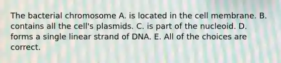 The bacterial chromosome A. is located in the cell membrane. B. contains all the cell's plasmids. C. is part of the nucleoid. D. forms a single linear strand of DNA. E. All of the choices are correct.