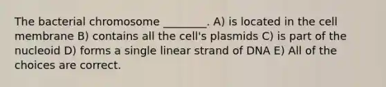 The bacterial chromosome ________. A) is located in the cell membrane B) contains all the cell's plasmids C) is part of the nucleoid D) forms a single linear strand of DNA E) All of the choices are correct.