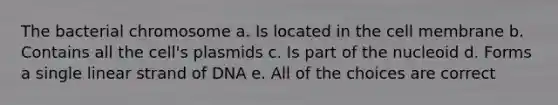 The bacterial chromosome a. Is located in the cell membrane b. Contains all the cell's plasmids c. Is part of the nucleoid d. Forms a single linear strand of DNA e. All of the choices are correct