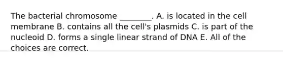 The bacterial chromosome ________. A. is located in the cell membrane B. contains all the cell's plasmids C. is part of the nucleoid D. forms a single linear strand of DNA E. All of the choices are correct.