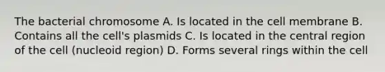 The bacterial chromosome A. Is located in the cell membrane B. Contains all the cell's plasmids C. Is located in the central region of the cell (nucleoid region) D. Forms several rings within the cell