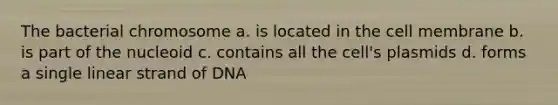 The bacterial chromosome a. is located in the cell membrane b. is part of the nucleoid c. contains all the cell's plasmids d. forms a single linear strand of DNA