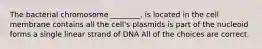 The bacterial chromosome ________. is located in the cell membrane contains all the cell's plasmids is part of the nucleoid forms a single linear strand of DNA All of the choices are correct.