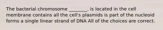 The bacterial chromosome ________. is located in the cell membrane contains all the cell's plasmids is part of the nucleoid forms a single linear strand of DNA All of the choices are correct.