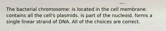 The bacterial chromosome: is located in the cell membrane. contains all the cell's plasmids. is part of the nucleoid. forms a single linear strand of DNA. All of the choices are correct.