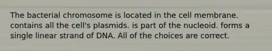 The bacterial chromosome is located in the cell membrane. contains all the cell's plasmids. is part of the nucleoid. forms a single linear strand of DNA. All of the choices are correct.