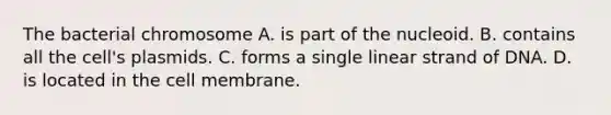 The bacterial chromosome A. is part of the nucleoid. B. contains all the cell's plasmids. C. forms a single linear strand of DNA. D. is located in the cell membrane.