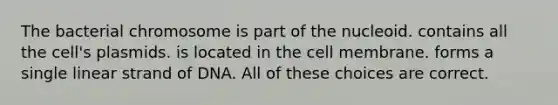 The bacterial chromosome is part of the nucleoid. contains all the cell's plasmids. is located in the cell membrane. forms a single linear strand of DNA. All of these choices are correct.