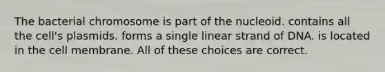 The bacterial chromosome is part of the nucleoid. contains all the cell's plasmids. forms a single linear strand of DNA. is located in the cell membrane. All of these choices are correct.