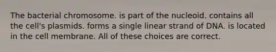 The bacterial chromosome. is part of the nucleoid. contains all the cell's plasmids. forms a single linear strand of DNA. is located in the cell membrane. All of these choices are correct.