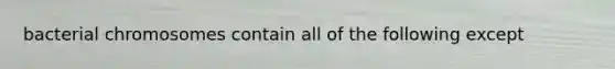 bacterial chromosomes contain all of the following except