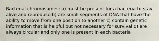 Bacterial chromosomes: a) must be present for a bacteria to stay alive and reproduce b) are small segments of DNA that have the ability to move from one position to another c) contain genetic information that is helpful but not necessary for survival d) are always circular and only one is present in each bacteria