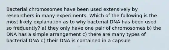 Bacterial chromosomes have been used extensively by researchers in many experiments. Which of the following is the most likely explanation as to why bacterial DNA has been used so frequently? a) they only have one pair of chromosomes b) the DNA has a simple arrangement c) there are many types of bacterial DNA d) their DNA is contained in a capsule