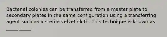 Bacterial colonies can be transferred from a master plate to secondary plates in the same configuration using a transferring agent such as a sterile velvet cloth. This technique is known as _____ _____.