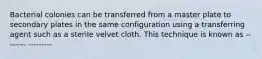 Bacterial colonies can be transferred from a master plate to secondary plates in the same configuration using a transferring agent such as a sterile velvet cloth. This technique is known as -------- ---------