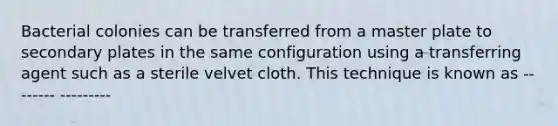 Bacterial colonies can be transferred from a master plate to secondary plates in the same configuration using a transferring agent such as a sterile velvet cloth. This technique is known as -------- ---------