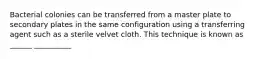 Bacterial colonies can be transferred from a master plate to secondary plates in the same configuration using a transferring agent such as a sterile velvet cloth. This technique is known as ______ __________