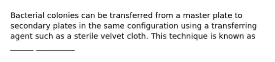 Bacterial colonies can be transferred from a master plate to secondary plates in the same configuration using a transferring agent such as a sterile velvet cloth. This technique is known as ______ __________