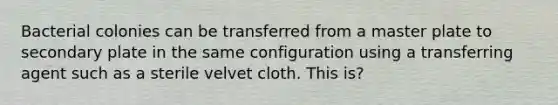 Bacterial colonies can be transferred from a master plate to secondary plate in the same configuration using a transferring agent such as a sterile velvet cloth. This is?