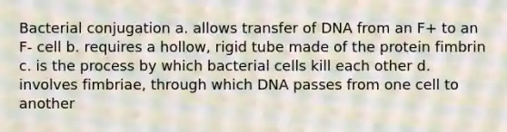 Bacterial conjugation a. allows transfer of DNA from an F+ to an F- cell b. requires a hollow, rigid tube made of the protein fimbrin c. is the process by which bacterial cells kill each other d. involves fimbriae, through which DNA passes from one cell to another