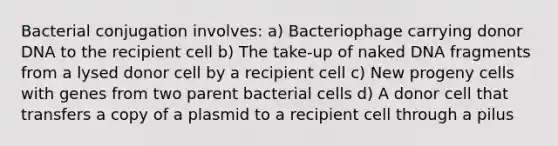 Bacterial conjugation involves: a) Bacteriophage carrying donor DNA to the recipient cell b) The take-up of naked DNA fragments from a lysed donor cell by a recipient cell c) New progeny cells with genes from two parent bacterial cells d) A donor cell that transfers a copy of a plasmid to a recipient cell through a pilus