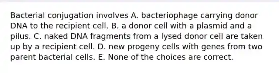 Bacterial conjugation involves A. bacteriophage carrying donor DNA to the recipient cell. B. a donor cell with a plasmid and a pilus. C. naked DNA fragments from a lysed donor cell are taken up by a recipient cell. D. new progeny cells with genes from two parent bacterial cells. E. None of the choices are correct.