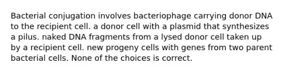 Bacterial conjugation involves bacteriophage carrying donor DNA to the recipient cell. a donor cell with a plasmid that synthesizes a pilus. naked DNA fragments from a lysed donor cell taken up by a recipient cell. new progeny cells with genes from two parent bacterial cells. None of the choices is correct.