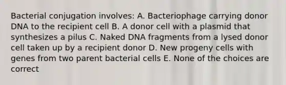 Bacterial conjugation involves: A. Bacteriophage carrying donor DNA to the recipient cell B. A donor cell with a plasmid that synthesizes a pilus C. Naked DNA fragments from a lysed donor cell taken up by a recipient donor D. New progeny cells with genes from two parent bacterial cells E. None of the choices are correct