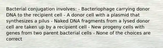 Bacterial conjugation involves: - Bacteriophage carrying donor DNA to the recipient cell - A donor cell with a plasmid that synthesizes a pilus - Naked DNA fragments from a lysed donor cell are taken up by a recipient cell - New progeny cells with genes from two parent bacterial cells - None of the choices are correct