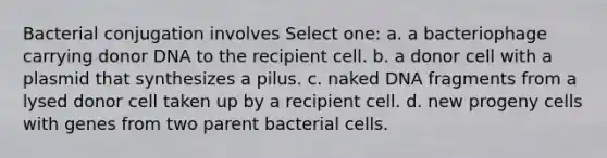 Bacterial conjugation involves Select one: a. a bacteriophage carrying donor DNA to the recipient cell. b. a donor cell with a plasmid that synthesizes a pilus. c. naked DNA fragments from a lysed donor cell taken up by a recipient cell. d. new progeny cells with genes from two parent bacterial cells.