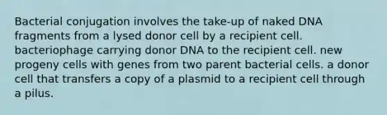 Bacterial conjugation involves the take-up of naked DNA fragments from a lysed donor cell by a recipient cell. bacteriophage carrying donor DNA to the recipient cell. new progeny cells with genes from two parent bacterial cells. a donor cell that transfers a copy of a plasmid to a recipient cell through a pilus.