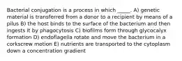 Bacterial conjugation is a process in which _____. A) genetic material is transferred from a donor to a recipient by means of a pilus B) the host binds to the surface of the bacterium and then ingests it by phagocytosis C) biofilms form through glycocalyx formation D) endoflagella rotate and move the bacterium in a corkscrew motion E) nutrients are transported to the cytoplasm down a concentration gradient