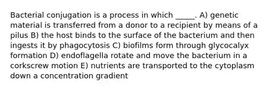 Bacterial conjugation is a process in which _____. A) genetic material is transferred from a donor to a recipient by means of a pilus B) the host binds to the surface of the bacterium and then ingests it by phagocytosis C) biofilms form through glycocalyx formation D) endoflagella rotate and move the bacterium in a corkscrew motion E) nutrients are transported to the cytoplasm down a concentration gradient