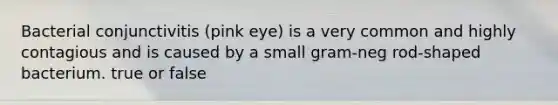 Bacterial conjunctivitis (pink eye) is a very common and highly contagious and is caused by a small gram-neg rod-shaped bacterium. true or false