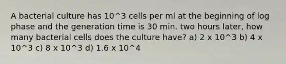 A bacterial culture has 10^3 cells per ml at the beginning of log phase and the generation time is 30 min. two hours later, how many bacterial cells does the culture have? a) 2 x 10^3 b) 4 x 10^3 c) 8 x 10^3 d) 1.6 x 10^4