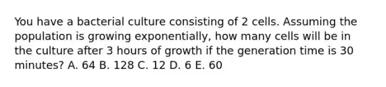 You have a bacterial culture consisting of 2 cells. Assuming the population is growing exponentially, how many cells will be in the culture after 3 hours of growth if the generation time is 30 minutes? A. 64 B. 128 C. 12 D. 6 E. 60