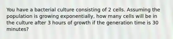 You have a bacterial culture consisting of 2 cells. Assuming the population is growing exponentially, how many cells will be in the culture after 3 hours of growth if the generation time is 30 minutes?