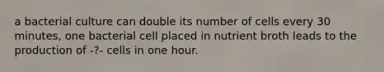 a bacterial culture can double its number of cells every 30 minutes, one bacterial cell placed in nutrient broth leads to the production of -?- cells in one hour.