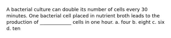 A bacterial culture can double its number of cells every 30 minutes. One bacterial cell placed in nutrient broth leads to the production of _____________ cells in one hour. a. four b. eight c. six d. ten