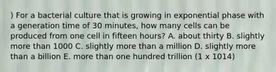 ) For a bacterial culture that is growing in exponential phase with a generation time of 30 minutes, how many cells can be produced from one cell in fifteen hours? A. about thirty B. slightly more than 1000 C. slightly more than a million D. slightly more than a billion E. more than one hundred trillion (1 x 1014)