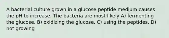 A bacterial culture grown in a glucose-peptide medium causes the pH to increase. The bacteria are most likely A) fermenting the glucose. B) oxidizing the glucose. C) using the peptides. D) not growing