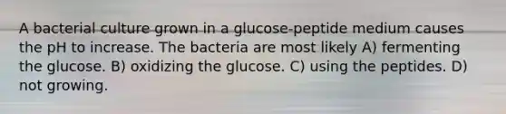 A bacterial culture grown in a glucose-peptide medium causes the pH to increase. The bacteria are most likely A) fermenting the glucose. B) oxidizing the glucose. C) using the peptides. D) not growing.