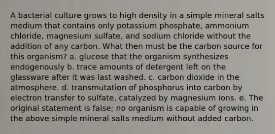 A bacterial culture grows to high density in a simple mineral salts medium that contains only potassium phosphate, ammonium chloride, magnesium sulfate, and sodium chloride without the addition of any carbon. What then must be the carbon source for this organism? a. glucose that the organism synthesizes endogenously b. trace amounts of detergent left on the glassware after it was last washed. c. carbon dioxide in the atmosphere. d. transmutation of phosphorus into carbon by electron transfer to sulfate, catalyzed by magnesium ions. e. The original statement is false; no organism is capable of growing in the above simple mineral salts medium without added carbon.