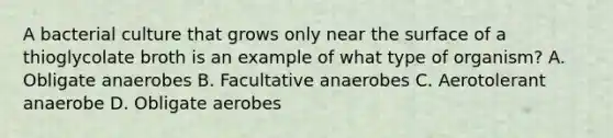 A bacterial culture that grows only near the surface of a thioglycolate broth is an example of what type of organism? A. Obligate anaerobes B. Facultative anaerobes C. Aerotolerant anaerobe D. Obligate aerobes